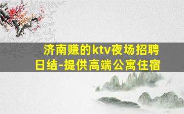 济南赚的ktv夜场招聘日结-提供高端公寓住宿